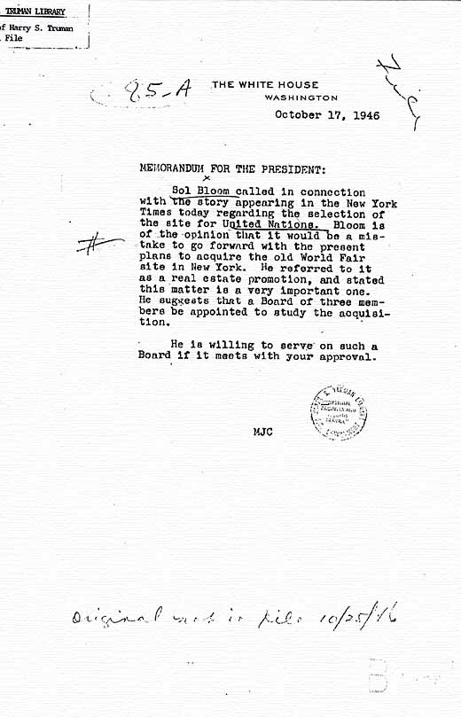 Memo, dated October 17, 1946 from presidential secretary Matthew Connelly to President Harry S. Truman, regarding a call by Sol Bloom cautioning that it would be a mistake to go forward with plans to acquire the Old World\'s Fair in New York site for the United Nations headquarters. Papers of Harry S. Truman, Official File.
